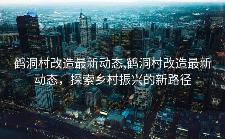 鹤洞村改造最新动态,鹤洞村改造最新动态，探索乡村振兴的新路径