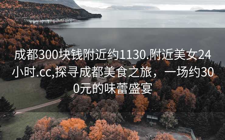 成都300块钱附近约1130.附近美女24小时.cc,探寻成都美食之旅，一场约300元的味蕾盛宴