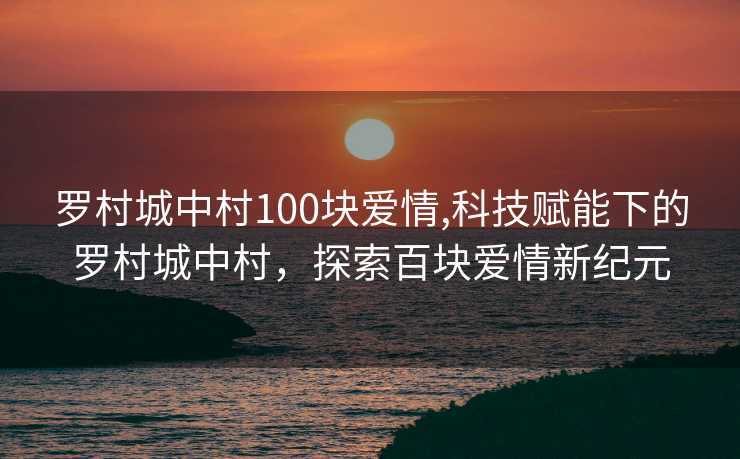 罗村城中村100块爱情,科技赋能下的罗村城中村，探索百块爱情新纪元