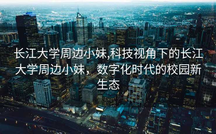 长江大学周边小妹,科技视角下的长江大学周边小妹，数字化时代的校园新生态