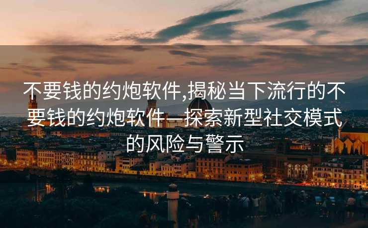 不要钱的约炮软件,揭秘当下流行的不要钱的约炮软件—探索新型社交模式的风险与警示