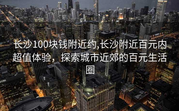 长沙100块钱附近约,长沙附近百元内超值体验，探索城市近郊的百元生活圈