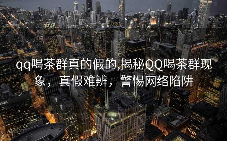 qq喝茶群真的假的,揭秘QQ喝茶群现象，真假难辨，警惕网络陷阱