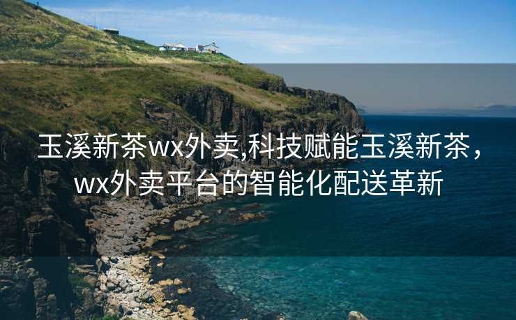 玉溪新茶wx外卖,科技赋能玉溪新茶，wx外卖平台的智能化配送革新