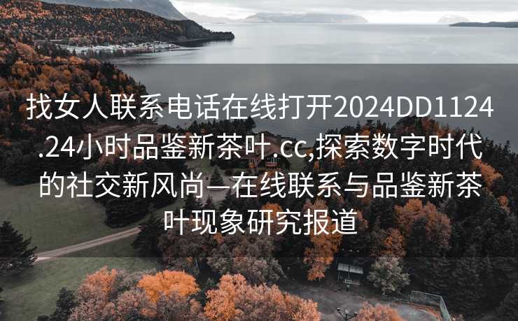 找女人联系电话在线打开2024DD1124.24小时品鉴新茶叶.cc,探索数字时代的社交新风尚—在线联系与品鉴新茶叶现象研究报道