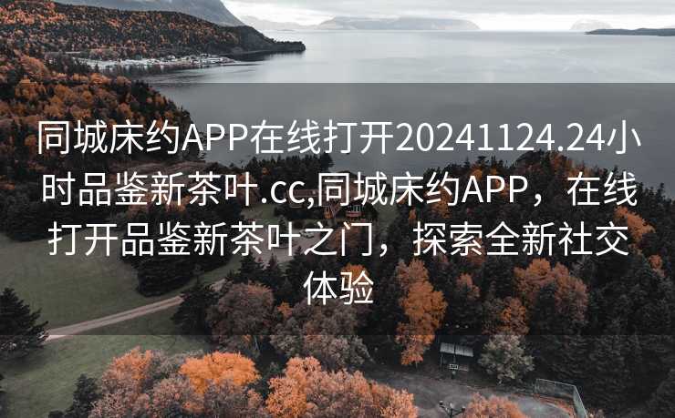 同城床约APP在线打开20241124.24小时品鉴新茶叶.cc,同城床约APP，在线打开品鉴新茶叶之门，探索全新社交体验