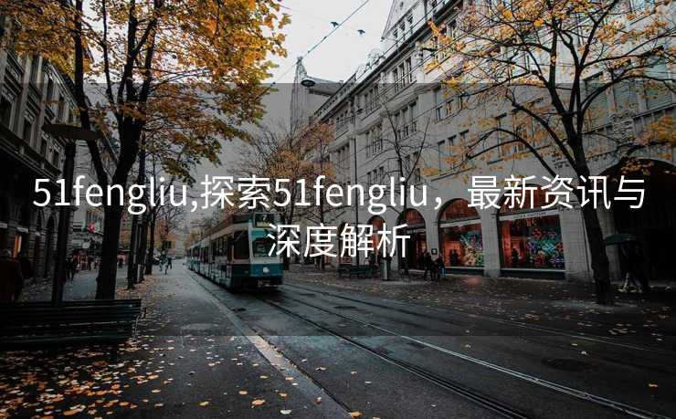 51fengliu,探索51fengliu，最新资讯与深度解析