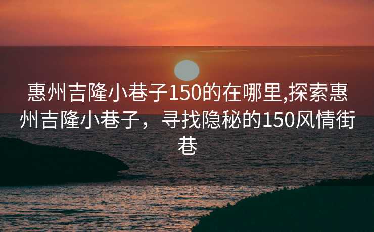 惠州吉隆小巷子150的在哪里,探索惠州吉隆小巷子，寻找隐秘的150风情街巷