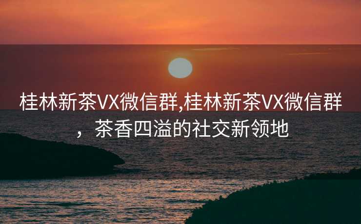 桂林新茶VX微信群,桂林新茶VX微信群，茶香四溢的社交新领地