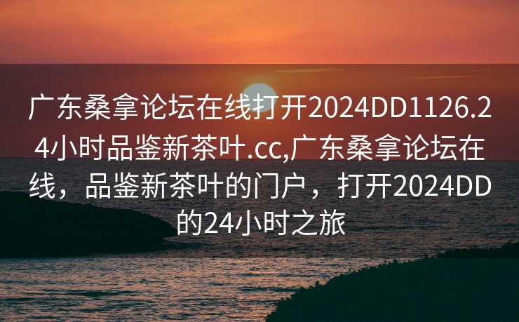 广东桑拿论坛在线打开2024DD1126.24小时品鉴新茶叶.cc,广东桑拿论坛在线，品鉴新茶叶的门户，打开2024DD的24小时之旅