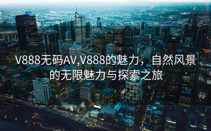 V888无码AV,V888的魅力，自然风景的无限魅力与探索之旅