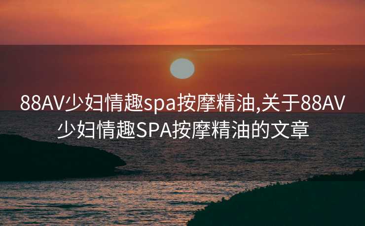 88AV少妇情趣spa按摩精油,关于88AV少妇情趣SPA按摩精油的文章