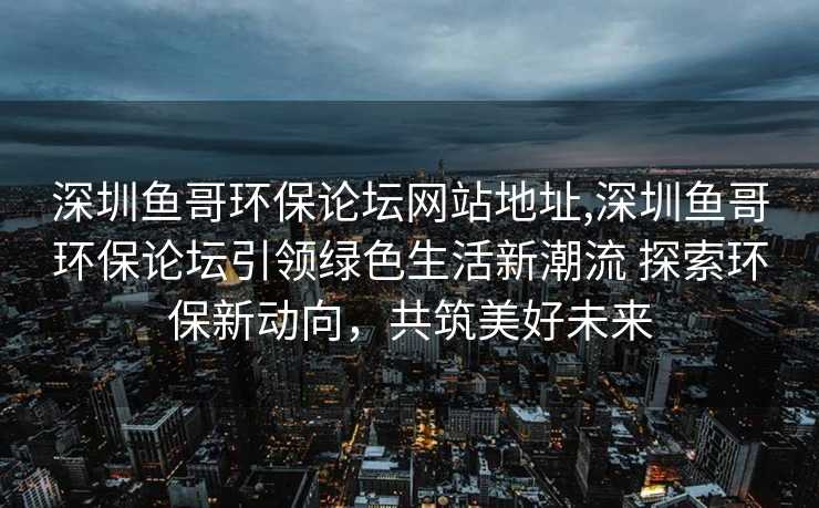 深圳鱼哥环保论坛网站地址,深圳鱼哥环保论坛引领绿色生活新潮流 探索环保新动向，共筑美好未来