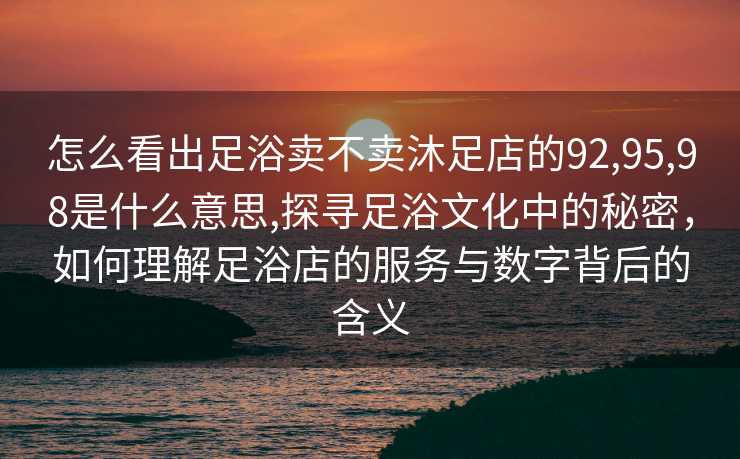 怎么看出足浴卖不卖沐足店的92,95,98是什么意思,探寻足浴文化中的秘密，如何理解足浴店的服务与数字背后的含义