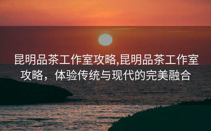 昆明品茶工作室攻略,昆明品茶工作室攻略，体验传统与现代的完美融合