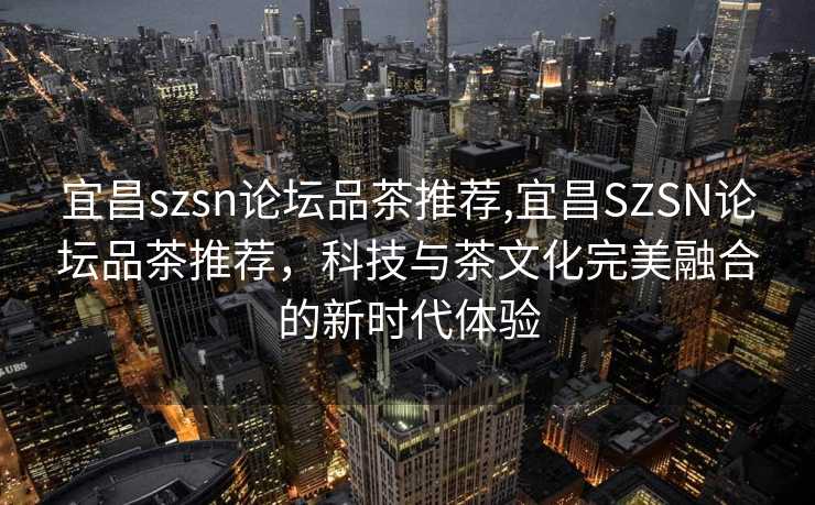 宜昌szsn论坛品茶推荐,宜昌SZSN论坛品茶推荐，科技与茶文化完美融合的新时代体验