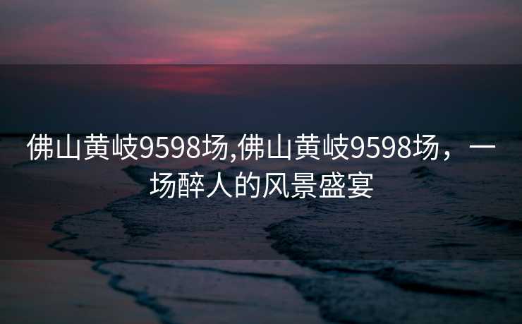 佛山黄岐9598场,佛山黄岐9598场，一场醉人的风景盛宴