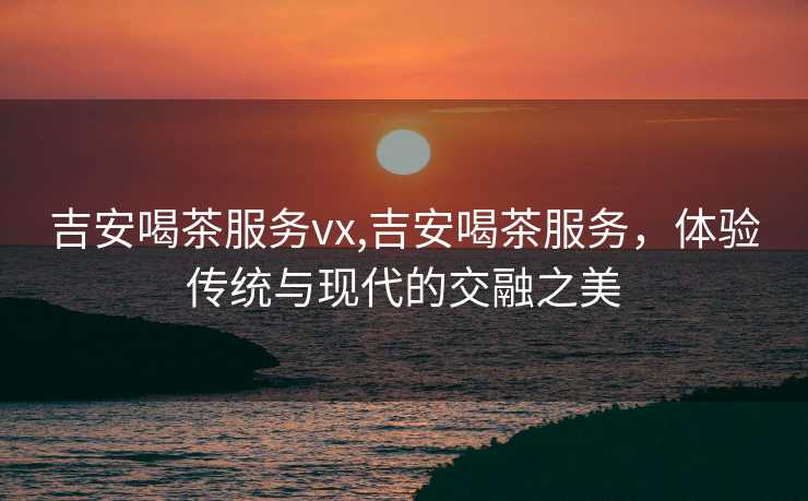 吉安喝茶服务vx,吉安喝茶服务，体验传统与现代的交融之美