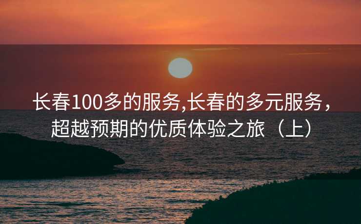 长春100多的服务,长春的多元服务，超越预期的优质体验之旅（上）