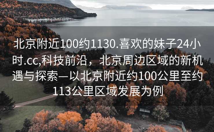 北京附近100约1130.喜欢的妹子24小时.cc,科技前沿，北京周边区域的新机遇与探索—以北京附近约100公里至约113公里区域发展为例