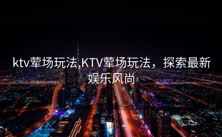 ktv荤场玩法,KTV荤场玩法，探索最新娱乐风尚