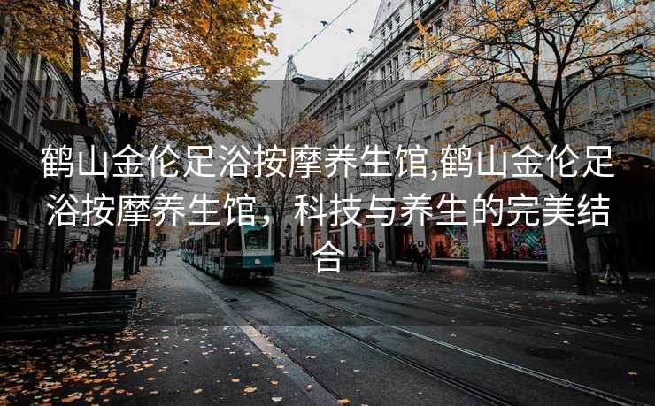 鹤山金伦足浴按摩养生馆,鹤山金伦足浴按摩养生馆，科技与养生的完美结合