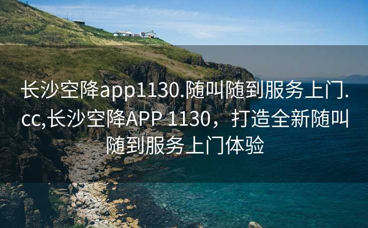 长沙空降app1130.随叫随到服务上门.cc,长沙空降APP 1130，打造全新随叫随到服务上门体验