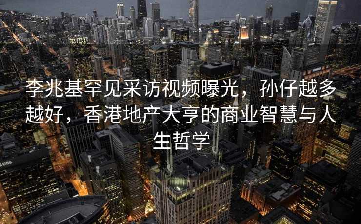 李兆基罕见采访视频曝光，孙仔越多越好，香港地产大亨的商业智慧与人生哲学