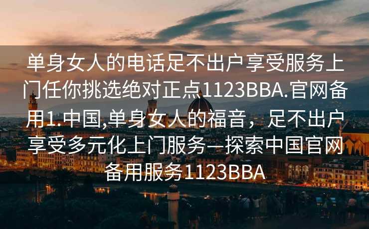 单身女人的电话足不出户享受服务上门任你挑选绝对正点1123BBA.官网备用1.中国,单身女人的福音，足不出户享受多元化上门服务—探索中国官网备用服务1123BBA