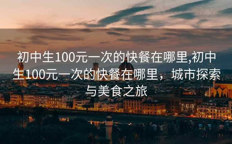 初中生100元一次的快餐在哪里,初中生100元一次的快餐在哪里，城市探索与美食之旅