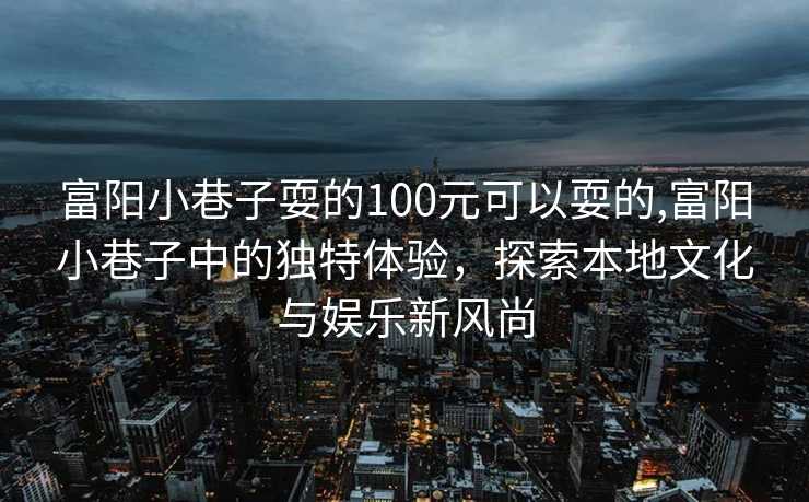 富阳小巷子耍的100元可以耍的,富阳小巷子中的独特体验，探索本地文化与娱乐新风尚