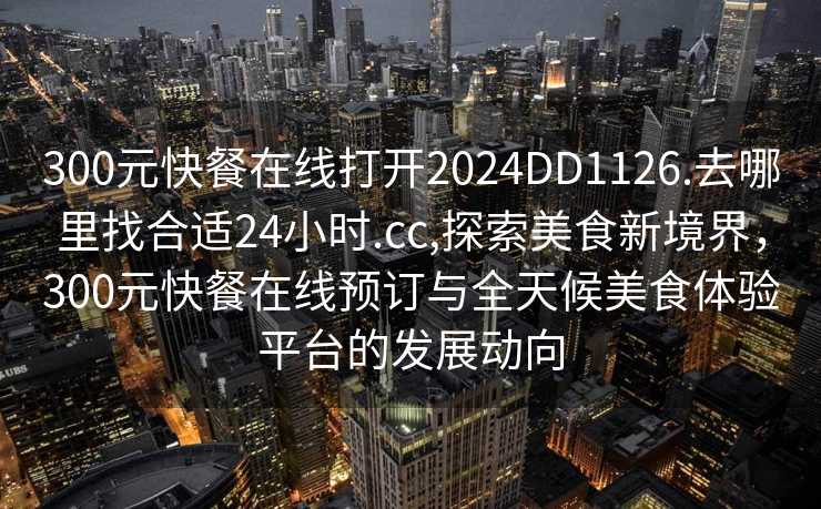 300元快餐在线打开2024DD1126.去哪里找合适24小时.cc,探索美食新境界，300元快餐在线预订与全天候美食体验平台的发展动向