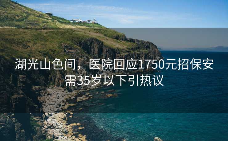 湖光山色间，医院回应1750元招保安需35岁以下引热议