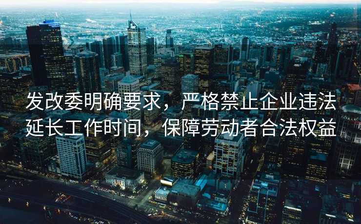 发改委明确要求，严格禁止企业违法延长工作时间，保障劳动者合法权益