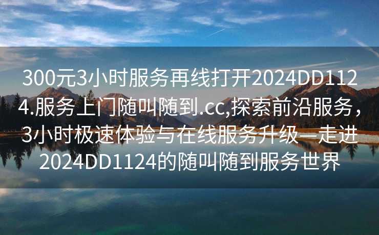 300元3小时服务再线打开2024DD1124.服务上门随叫随到.cc,探索前沿服务，3小时极速体验与在线服务升级—走进2024DD1124的随叫随到服务世界