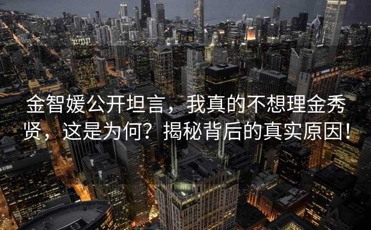 金智媛公开坦言，我真的不想理金秀贤，这是为何？揭秘背后的真实原因！