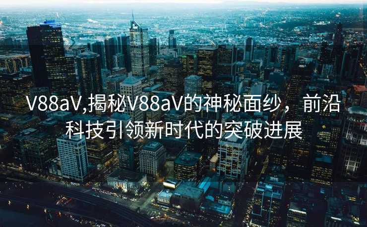 V88aV,揭秘V88aV的神秘面纱，前沿科技引领新时代的突破进展