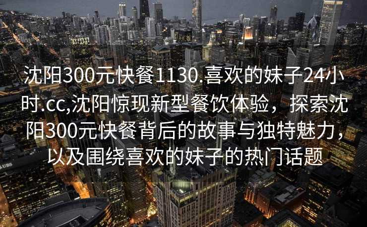 沈阳300元快餐1130.喜欢的妹子24小时.cc,沈阳惊现新型餐饮体验，探索沈阳300元快餐背后的故事与独特魅力，以及围绕喜欢的妹子的热门话题