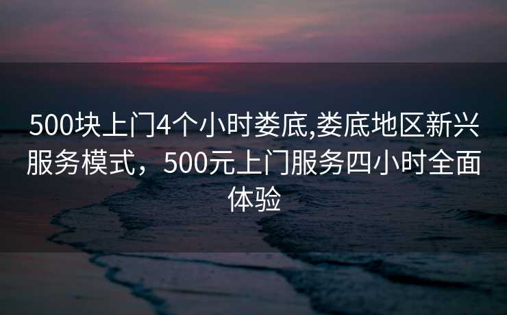 500块上门4个小时娄底,娄底地区新兴服务模式，500元上门服务四小时全面体验