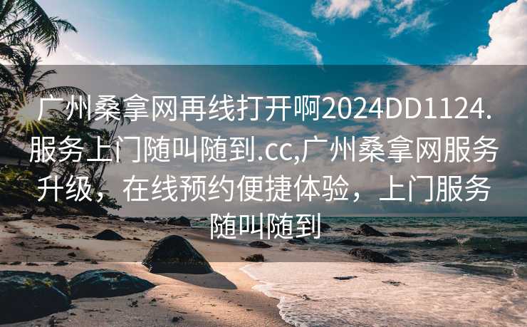 广州桑拿网再线打开啊2024DD1124.服务上门随叫随到.cc,广州桑拿网服务升级，在线预约便捷体验，上门服务随叫随到