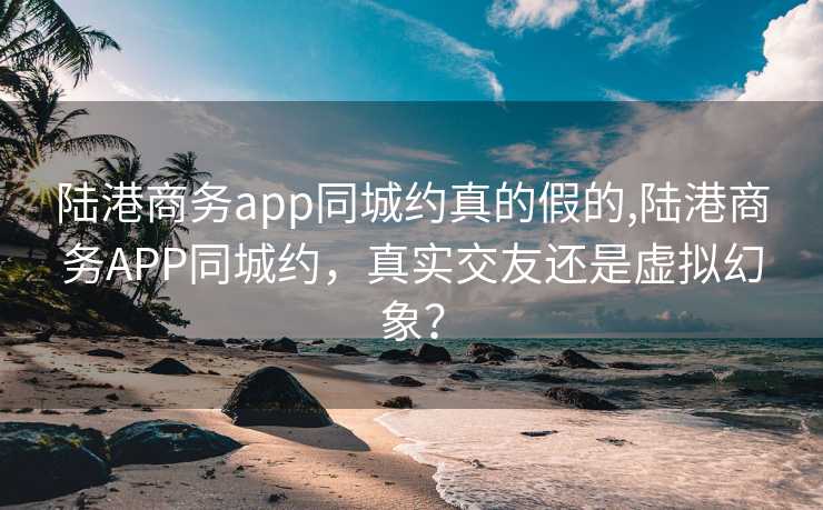 陆港商务app同城约真的假的,陆港商务APP同城约，真实交友还是虚拟幻象？