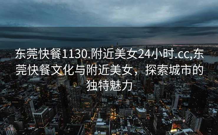 东莞快餐1130.附近美女24小时.cc,东莞快餐文化与附近美女，探索城市的独特魅力