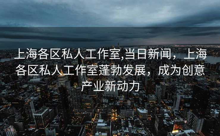 上海各区私人工作室,当日新闻，上海各区私人工作室蓬勃发展，成为创意产业新动力