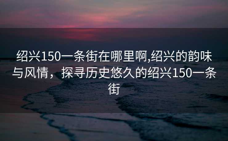 绍兴150一条街在哪里啊,绍兴的韵味与风情，探寻历史悠久的绍兴150一条街