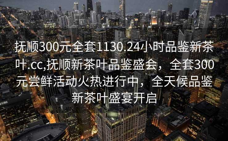 抚顺300元全套1130.24小时品鉴新茶叶.cc,抚顺新茶叶品鉴盛会，全套300元尝鲜活动火热进行中，全天候品鉴新茶叶盛宴开启