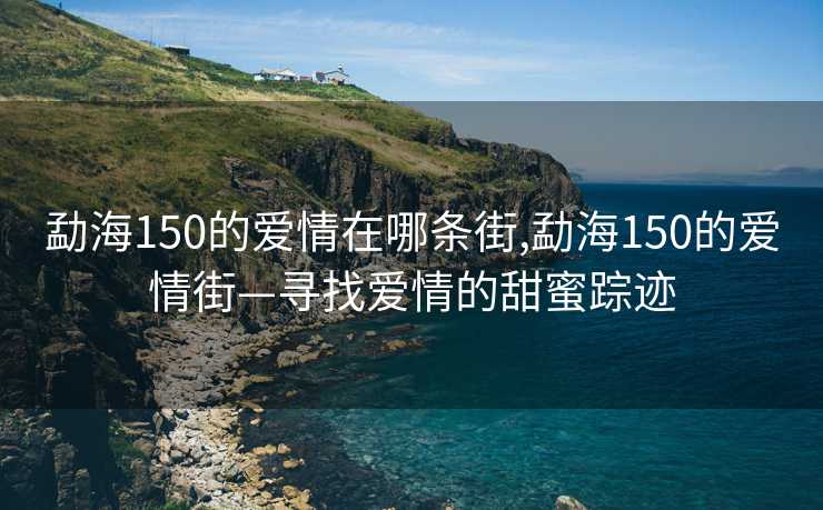 勐海150的爱情在哪条街,勐海150的爱情街—寻找爱情的甜蜜踪迹