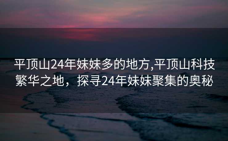 平顶山24年妹妹多的地方,平顶山科技繁华之地，探寻24年妹妹聚集的奥秘