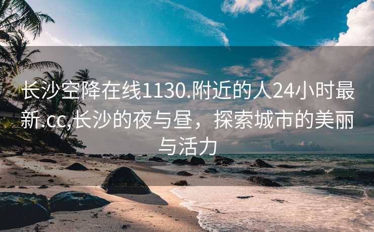 长沙空降在线1130.附近的人24小时最新.cc,长沙的夜与昼，探索城市的美丽与活力