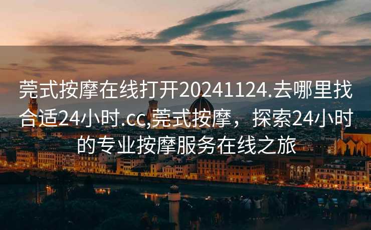 莞式按摩在线打开20241124.去哪里找合适24小时.cc,莞式按摩，探索24小时的专业按摩服务在线之旅