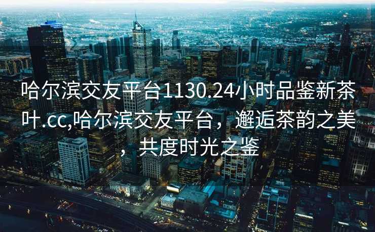 哈尔滨交友平台1130.24小时品鉴新茶叶.cc,哈尔滨交友平台，邂逅茶韵之美，共度时光之鉴